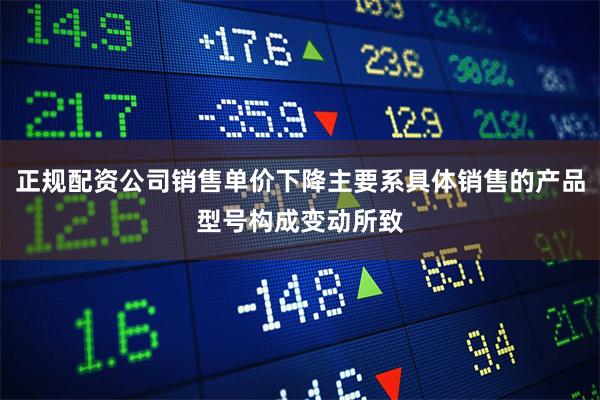 正规配资公司销售单价下降主要系具体销售的产品型号构成变动所致