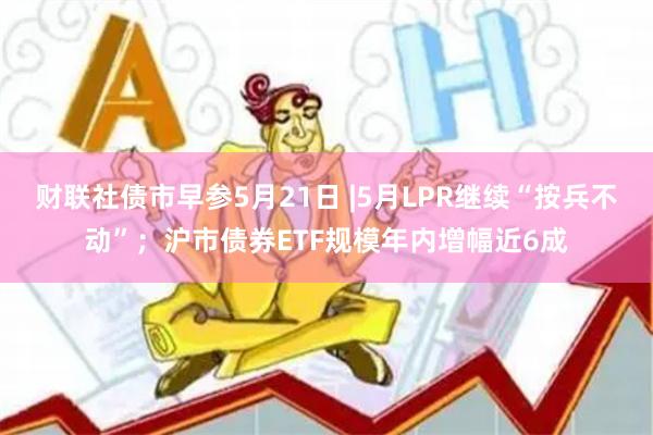 财联社债市早参5月21日 |5月LPR继续“按兵不动”；沪市债券ETF规模年内增幅近6成