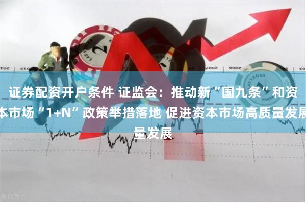证券配资开户条件 证监会：推动新“国九条”和资本市场“1+N”政策举措落地 促进资本市场高质量发展