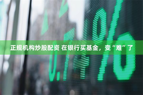 正规机构炒股配资 在银行买基金，变“难”了