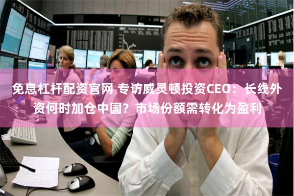 免息杠杆配资官网 专访威灵顿投资CEO：长线外资何时加仓中国？市场份额需转化为盈利