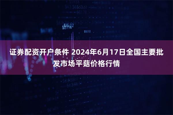 证券配资开户条件 2024年6月17日全国主要批发市场平菇价格行情