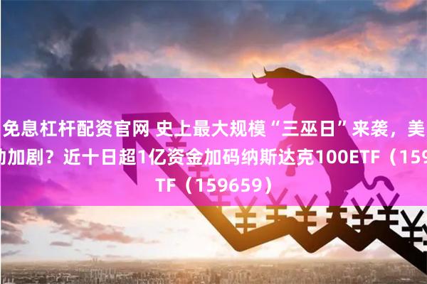 免息杠杆配资官网 史上最大规模“三巫日”来袭，美股波动加剧？近十日超1亿资金加码纳斯达克100ETF（159659）