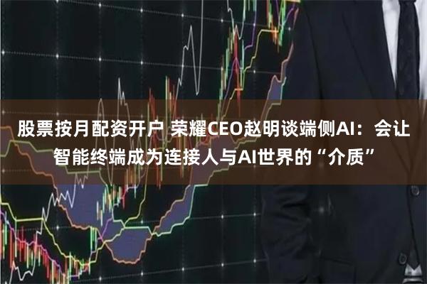 股票按月配资开户 荣耀CEO赵明谈端侧AI：会让智能终端成为连接人与AI世界的“介质”