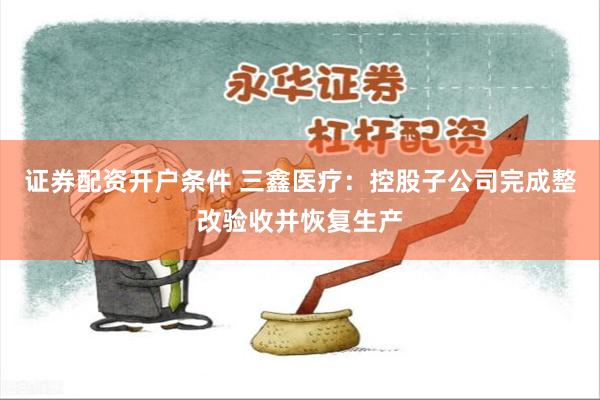 证券配资开户条件 三鑫医疗：控股子公司完成整改验收并恢复生产