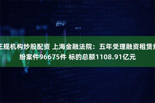 正规机构炒股配资 上海金融法院：五年受理融资租赁纠纷案件96675件 标的总额1108.91亿元