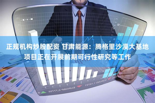 正规机构炒股配资 甘肃能源：腾格里沙漠大基地项目正在开展前期可行性研究等工作