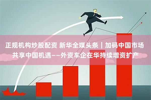 正规机构炒股配资 新华全媒头条｜加码中国市场 共享中国机遇——外资车企在华持续增资扩产