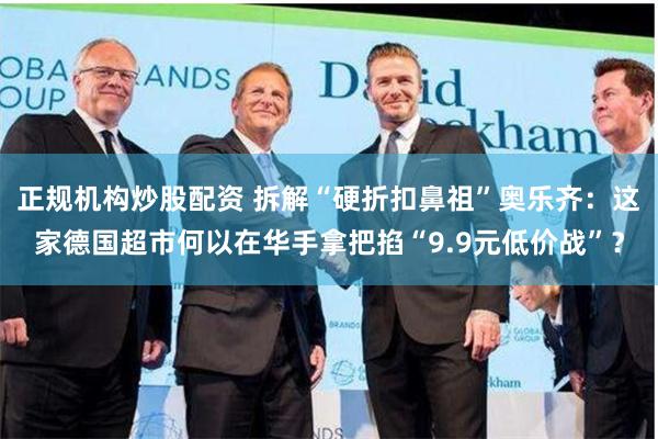 正规机构炒股配资 拆解“硬折扣鼻祖”奥乐齐：这家德国超市何以在华手拿把掐“9.9元低价战”？