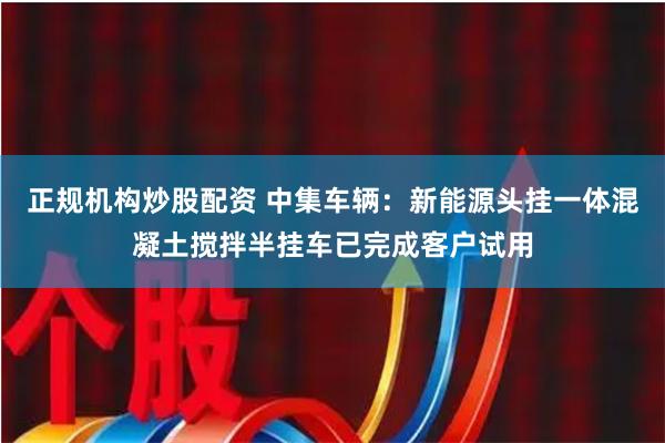 正规机构炒股配资 中集车辆：新能源头挂一体混凝土搅拌半挂车已完成客户试用
