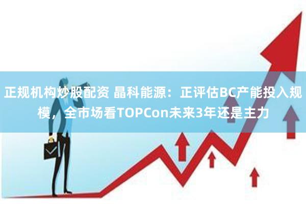 正规机构炒股配资 晶科能源：正评估BC产能投入规模，全市场看TOPCon未来3年还是主力