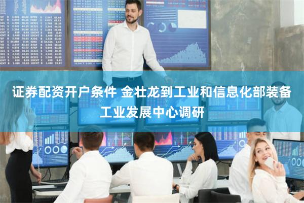 证券配资开户条件 金壮龙到工业和信息化部装备工业发展中心调研