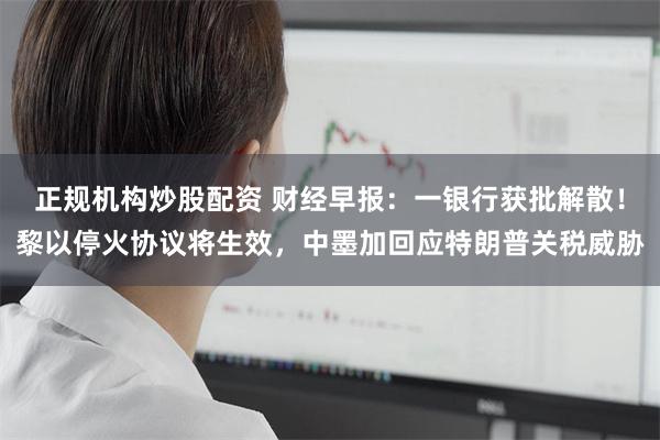正规机构炒股配资 财经早报：一银行获批解散！黎以停火协议将生效，中墨加回应特朗普关税威胁