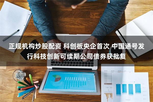 正规机构炒股配资 科创板央企首次 中国通号发行科技创新可续期公司债券获批复