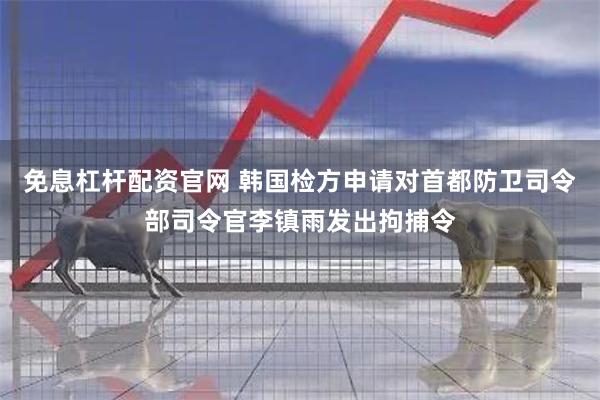 免息杠杆配资官网 韩国检方申请对首都防卫司令部司令官李镇雨发出拘捕令