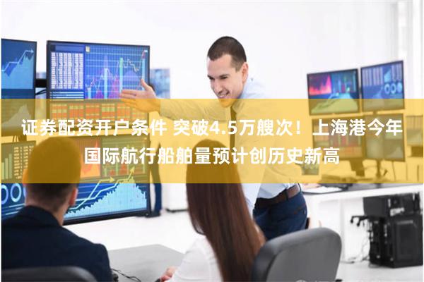 证券配资开户条件 突破4.5万艘次！上海港今年国际航行船舶量预计创历史新高