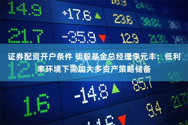 证券配资开户条件 明毅基金总经理李元丰：低利率环境下需加大多资产策略储备