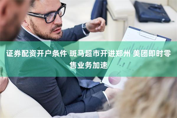 证券配资开户条件 斑马超市开进郑州 美团即时零售业务加速