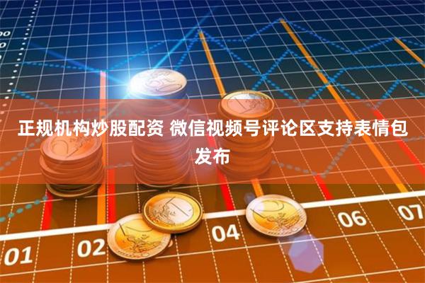 正规机构炒股配资 微信视频号评论区支持表情包发布
