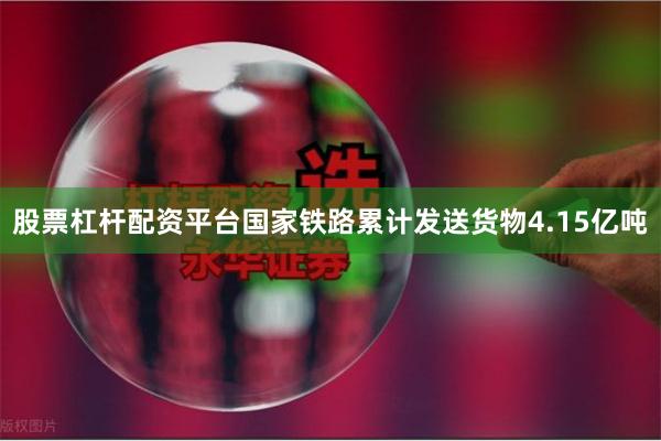 股票杠杆配资平台国家铁路累计发送货物4.15亿吨