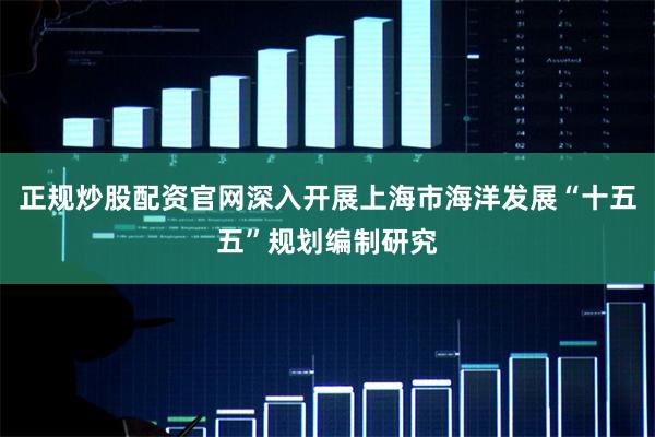 正规炒股配资官网深入开展上海市海洋发展“十五五”规划编制研究